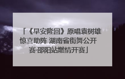 《早安隆回》原唱袁树雄惊喜助阵 湖南省街舞公开赛·邵阳站燃情开赛