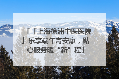 「上海徐浦中医医院」乐享端午寄安康，贴心服务暖“新”程
