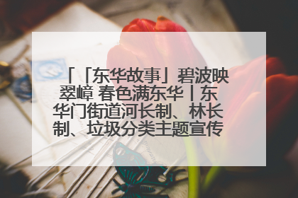 「东华故事」碧波映翠嶂 春色满东华丨东华门街道河长制、林长制、垃圾分类主题宣传如火如荼中