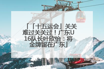 「十五运会」关关难过关关过！广东U16队长叶欣怡：将金牌留在广东