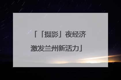 「摄影」夜经济激发兰州新活力