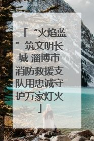 “火焰蓝”筑文明长城 淄博市消防救援支队用忠诚守护万家灯火