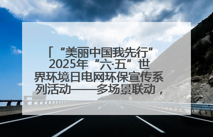 “美丽中国我先行” 2025年“六·五”世界环境日电网环保宣传系列活动——多场景联动，共筑生态发展新图景