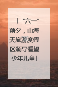 “六一”前夕，山海天旅游度假区领导看望少年儿童