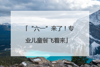 “六一”来了！专业儿童餐飞着来