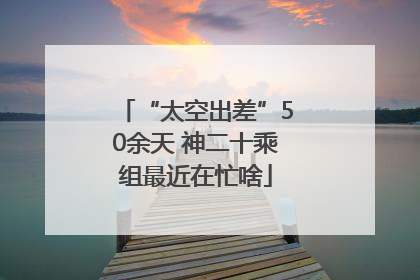 “太空出差”50余天 神二十乘组最近在忙啥