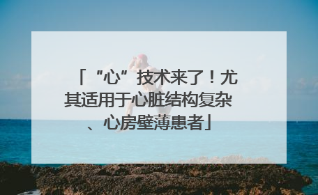 “心”技术来了！尤其适用于心脏结构复杂、心房壁薄患者