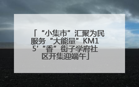 “小集市”汇聚为民服务“大能量”KM15′“香”街子学府社区开集迎端午