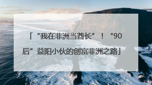 “我在非洲当酋长”！“90后”益阳小伙的创富非洲之路