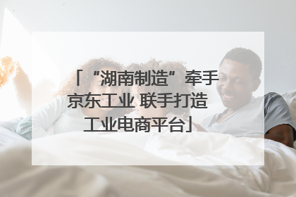 “湖南制造”牵手京东工业 联手打造工业电商平台