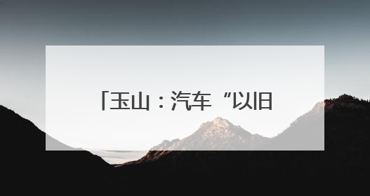 玉山：汽车“以旧换新”让利惠民 激发县域消费新活力