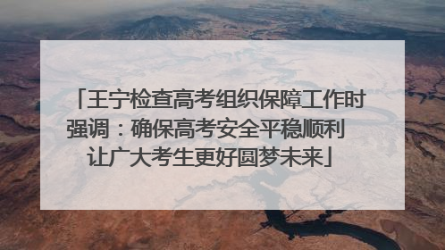 王宁检查高考组织保障工作时强调：确保高考安全平稳顺利 让广大考生更好圆梦未来