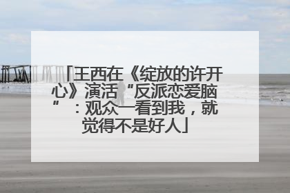 王西在《绽放的许开心》演活“反派恋爱脑”：观众一看到我，就觉得不是好人