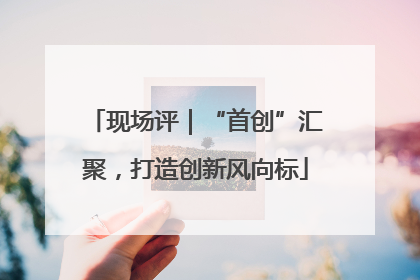 现场评｜“首创”汇聚，打造创新风向标