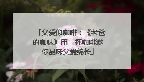 父爱似咖啡：《老爸的咖味》用一杯咖啡邀你品味父爱绵长