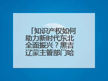 知识产权如何助力新时代东北全面振兴？黑吉辽蒙主管部门哈尔滨“论剑”