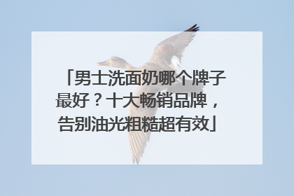 男士洗面奶哪个牌子最好？十大畅销品牌，告别油光粗糙超有效