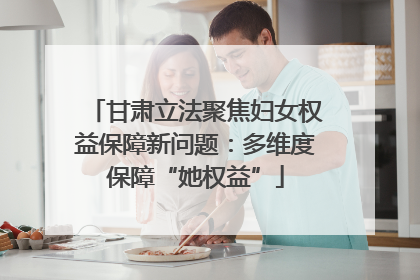 甘肃立法聚焦妇女权益保障新问题：多维度保障“她权益”