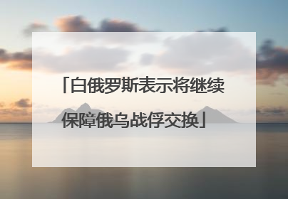 白俄罗斯表示将继续保障俄乌战俘交换