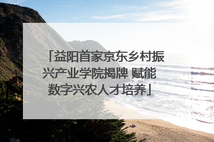 益阳首家京东乡村振兴产业学院揭牌 赋能数字兴农人才培养