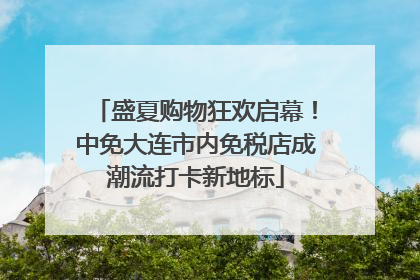 盛夏购物狂欢启幕！中免大连市内免税店成潮流打卡新地标