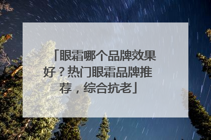 眼霜哪个品牌效果好？热门眼霜品牌推荐，综合抗老