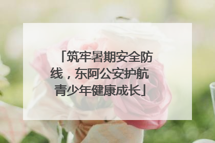 筑牢暑期安全防线，东阿公安护航青少年健康成长