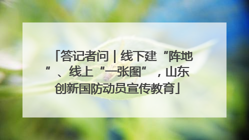 答记者问｜线下建“阵地”、线上“一张图”，山东创新国防动员宣传教育