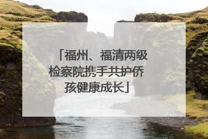 福州、福清两级检察院携手共护侨孩健康成长