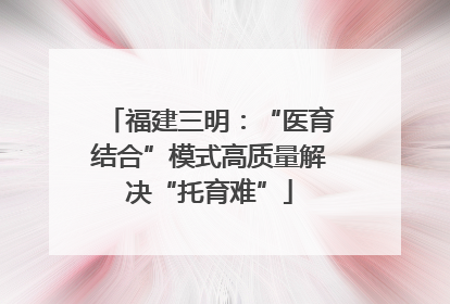 福建三明：“医育结合”模式高质量解决“托育难”