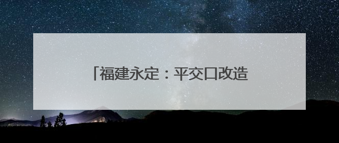 福建永定：平交口改造工程竣工通车 民生项目打通交通“梗阻”