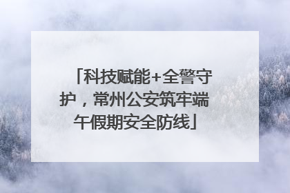 科技赋能+全警守护，常州公安筑牢端午假期安全防线