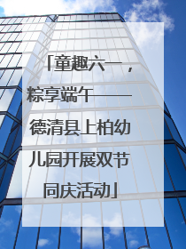 童趣六一，粽享端午——德清县上柏幼儿园开展双节同庆活动
