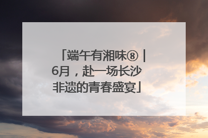 端午有湘味⑧｜6月，赴一场长沙非遗的青春盛宴