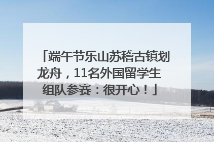 端午节乐山苏稽古镇划龙舟，11名外国留学生组队参赛：很开心！
