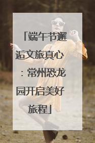 端午节邂逅文旅真心：常州恐龙园开启美好旅程