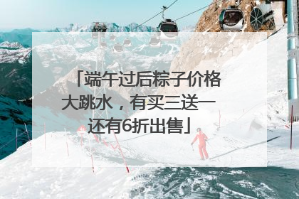 端午过后粽子价格大跳水，有买三送一还有6折出售