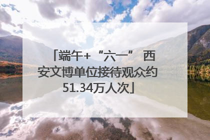 端午+“六一” 西安文博单位接待观众约51.34万人次
