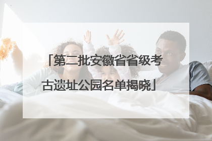 第二批安徽省省级考古遗址公园名单揭晓