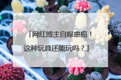 网红博主自曝患癌！这种玩具还能玩吗？