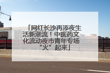 网红长沙再添夜生活新潮流！中医药文化流动夜市青年专场“火”起来