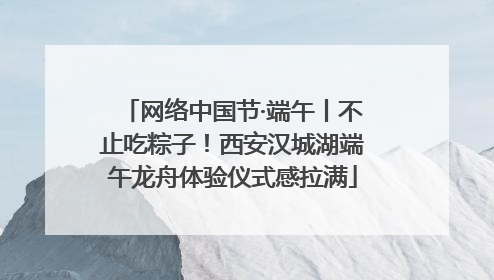 网络中国节·端午丨不止吃粽子！西安汉城湖端午龙舟体验仪式感拉满