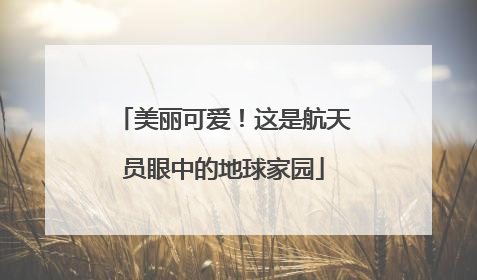 美丽可爱！这是航天员眼中的地球家园