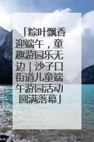 粽叶飘香迎端午，童趣游园乐无边｜沙子口街道儿童端午游园活动圆满落幕