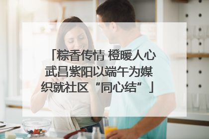 粽香传情 橙暖人心 武昌紫阳以端午为媒织就社区“同心结”