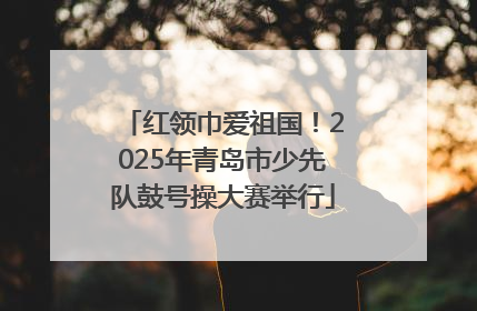 红领巾爱祖国！2025年青岛市少先队鼓号操大赛举行