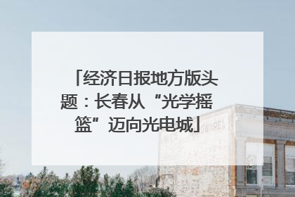 经济日报地方版头题：长春从“光学摇篮”迈向光电城