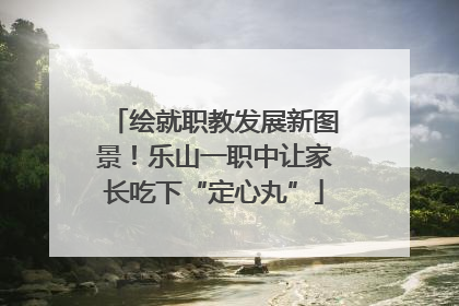 绘就职教发展新图景！乐山一职中让家长吃下“定心丸”