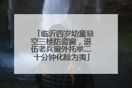 临沂四岁幼童悬空三楼防盗窗，退伍老兵窗外托举二十分钟化险为夷