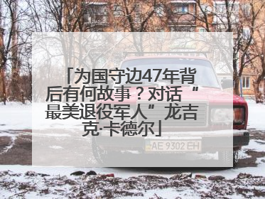为国守边47年背后有何故事？对话“最美退役军人”龙吉克·卡德尔
